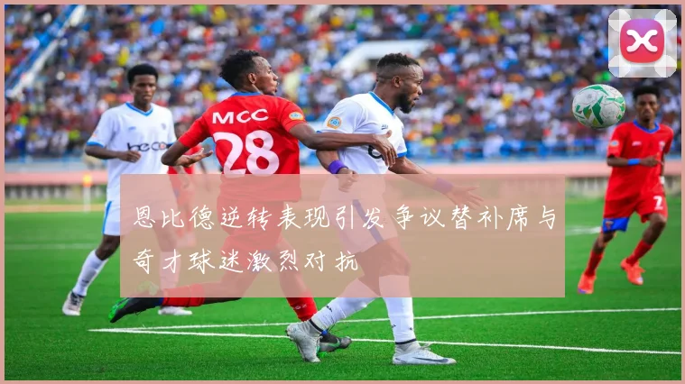 恩比德逆转表现引发争议替补席与奇才球迷激烈对抗