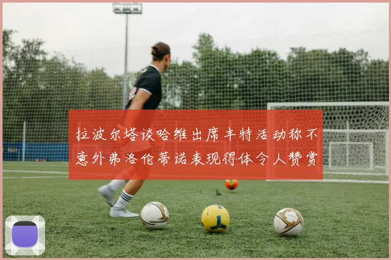 拉波尔塔谈哈维出席丰特活动称不意外弗洛伦蒂诺表现得体令人赞赏