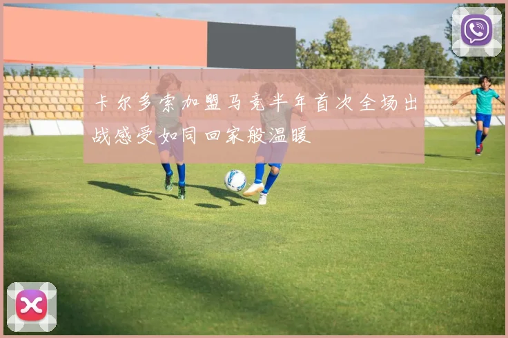卡尔多索加盟马竞半年首次全场出战感受如同回家般温暖