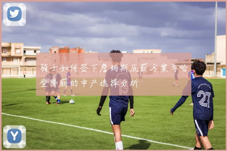 骑士如何签下詹姆斯底薪方案与哈登降薪的中产选择分析