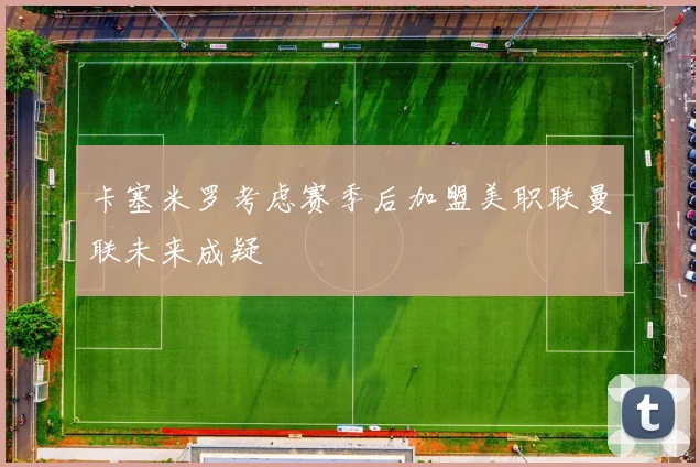 卡塞米罗考虑赛季后加盟美职联曼联未来成疑