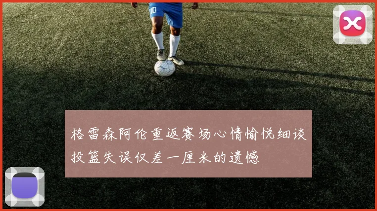 格雷森阿伦重返赛场心情愉悦细谈投篮失误仅差一厘米的遗憾