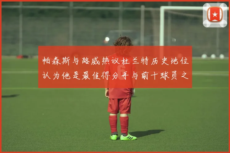 帕森斯与路威热议杜兰特历史地位认为他是最佳得分手与前十球员之一