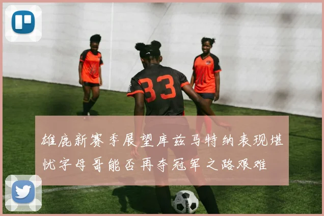 雄鹿新赛季展望库兹马特纳表现堪忧字母哥能否再夺冠军之路艰难