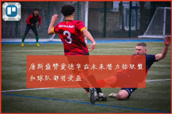 唐斯盛赞爱德华兹未来潜力称联盟和球队都将受益