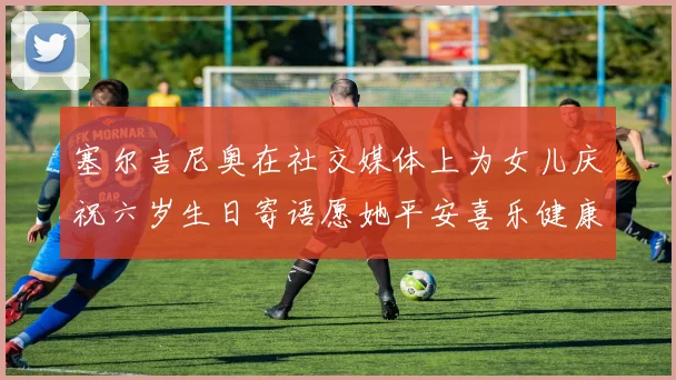 塞尔吉尼奥在社交媒体上为女儿庆祝六岁生日寄语愿她平安喜乐健康成长