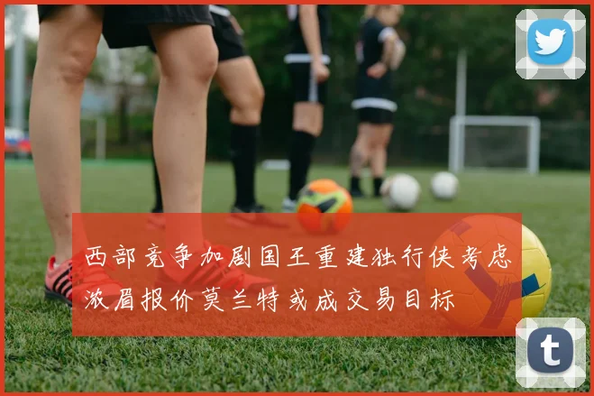 西部竞争加剧国王重建独行侠考虑浓眉报价莫兰特或成交易目标