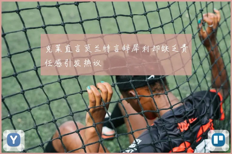 克莱直言莫兰特言辞犀利却缺乏责任感引发热议
