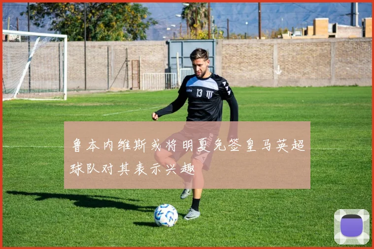 鲁本内维斯或将明夏免签皇马英超球队对其表示兴趣