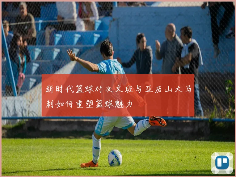 新时代篮球对决文班与亚历山大马刺如何重塑篮球魅力