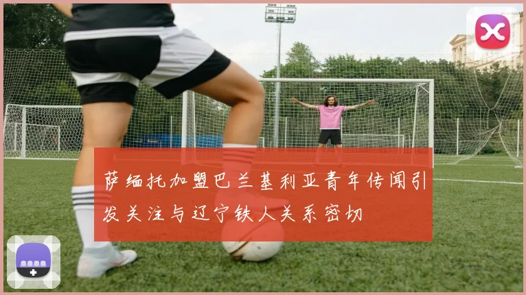 萨缅托加盟巴兰基利亚青年传闻引发关注与辽宁铁人关系密切