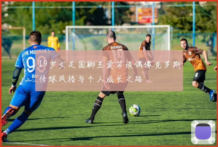 19岁女足国脚王爱芳谈偶像克罗斯传球风格与个人成长之路