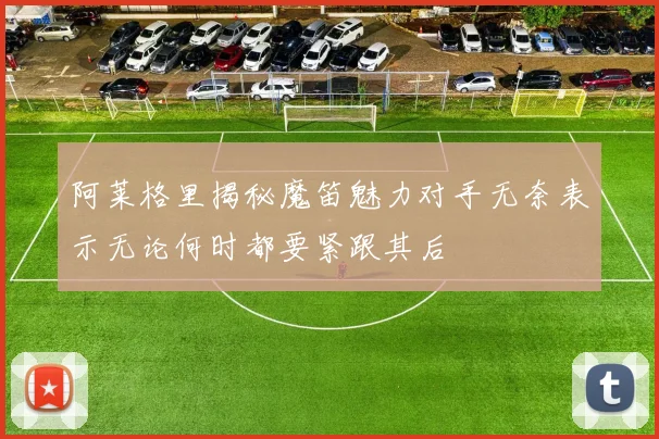 阿莱格里揭秘魔笛魅力对手无奈表示无论何时都要紧跟其后