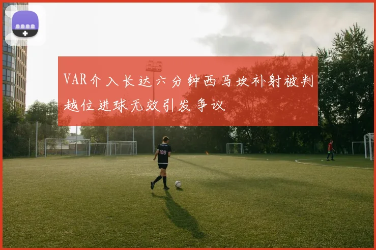 VAR介入长达六分钟西马坎补射被判越位进球无效引发争议