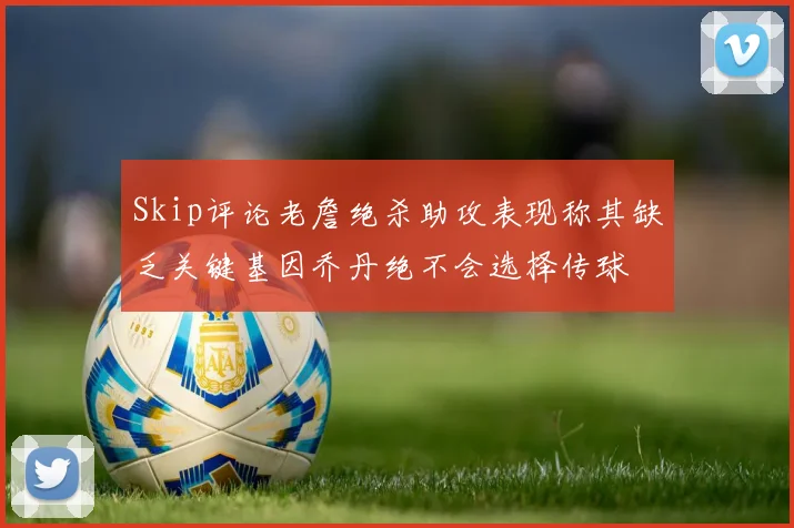 Skip评论老詹绝杀助攻表现称其缺乏关键基因乔丹绝不会选择传球