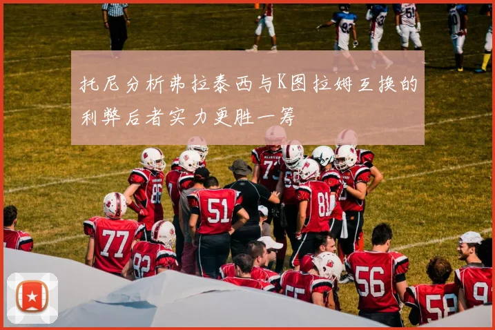 托尼分析弗拉泰西与K图拉姆互换的利弊后者实力更胜一筹