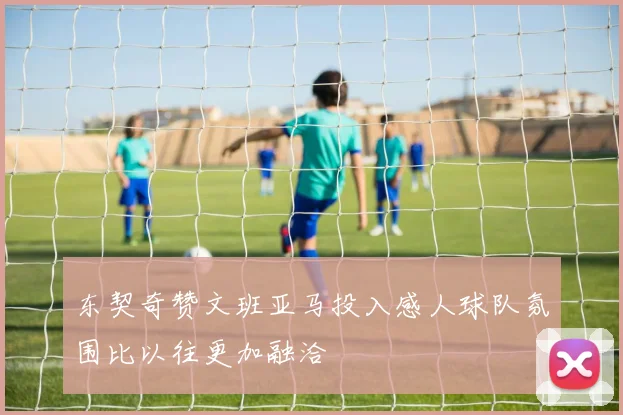 东契奇赞文班亚马投入感人球队氛围比以往更加融洽