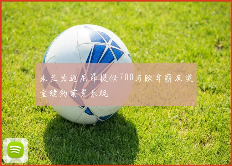 米兰为迈尼昂提供700万欧年薪及奖金续约前景乐观