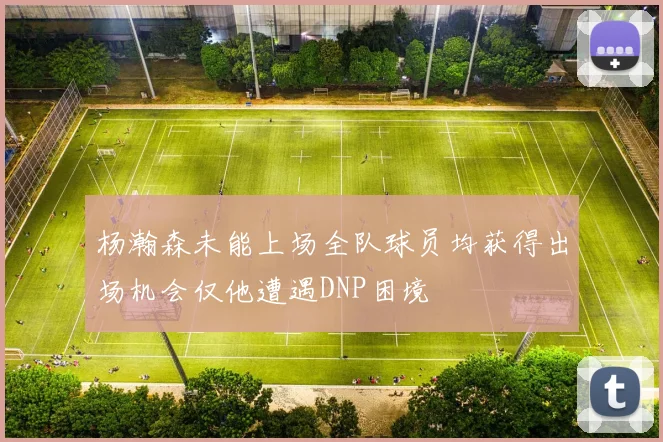 杨瀚森未能上场全队球员均获得出场机会仅他遭遇DNP困境