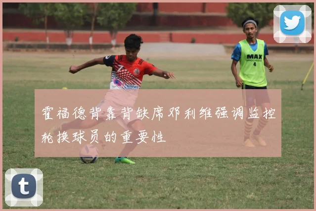 霍福德背靠背缺席邓利维强调监控轮换球员的重要性