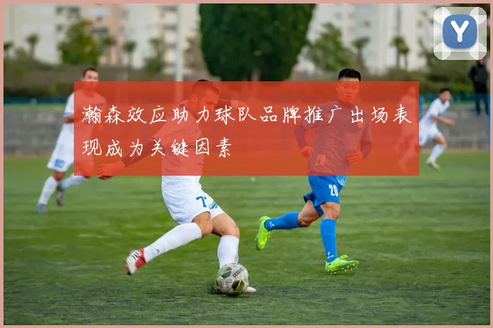 瀚森效应助力球队品牌推广出场表现成为关键因素