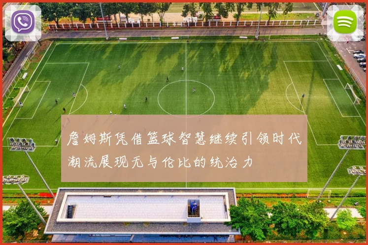詹姆斯凭借篮球智慧继续引领时代潮流展现无与伦比的统治力