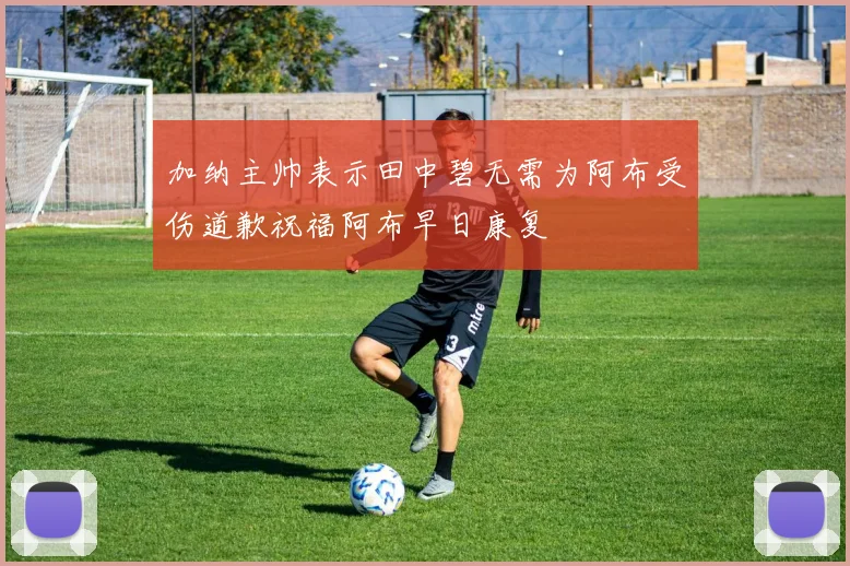 加纳主帅表示田中碧无需为阿布受伤道歉祝福阿布早日康复