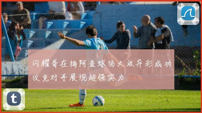 闪耀哥在梅阿查球场大放异彩成功攻克对手展现超强实力