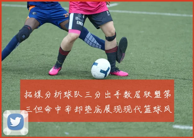 拓媒分析球队三分出手数居联盟第三但命中率却垫底展现现代篮球风格
