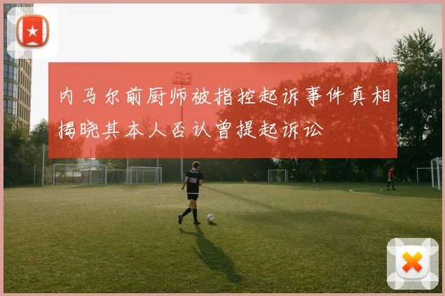 内马尔前厨师被指控起诉事件真相揭晓其本人否认曾提起诉讼