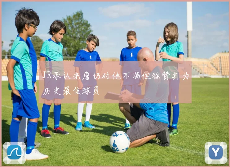 JR承认老詹仍对他不满但称赞其为历史最佳球员