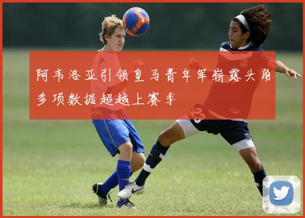 阿韦洛亚引领皇马青年军崭露头角多项数据超越上赛季