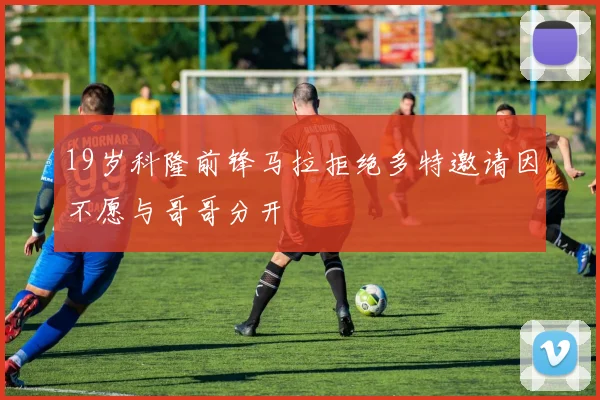 19岁科隆前锋马拉拒绝多特邀请因不愿与哥哥分开