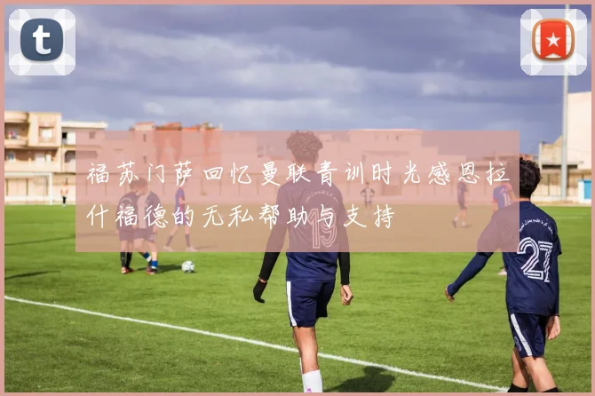 福苏门萨回忆曼联青训时光感恩拉什福德的无私帮助与支持