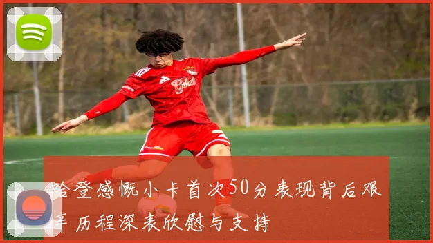 哈登感慨小卡首次50分表现背后艰辛历程深表欣慰与支持
